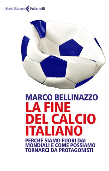 La fine del calcio italiano. Perché siamo fuori dai Mondiali e come possiamo tornarci da protagonisti - Marco Bellinazzo - Libro Feltrinelli 2018, Serie bianca | libraccio.click