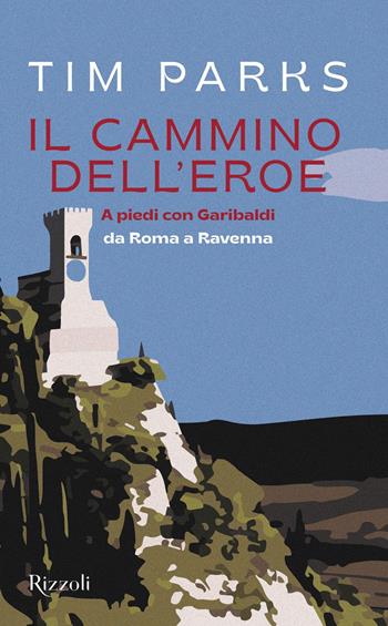 Il cammino dell'eroe. A piedi con Garibaldi da Roma a Ravenna - Tim Parks - Libro Rizzoli 2022, Saggi stranieri | libraccio.click