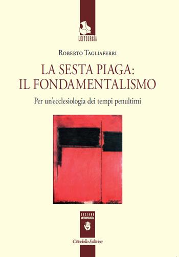 La sesta piaga: il fondamentalismo. Per un'ecclesiologia dei tempi penultimi - Roberto Tagliaferri - Libro Cittadella 2018, Leitourgia. Sezione antropologica | libraccio.click
