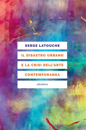 Il disastro urbano e la crisi dell’arte contemporanea - Serge Latouche - Libro Elèuthera 2025 | libraccio.click