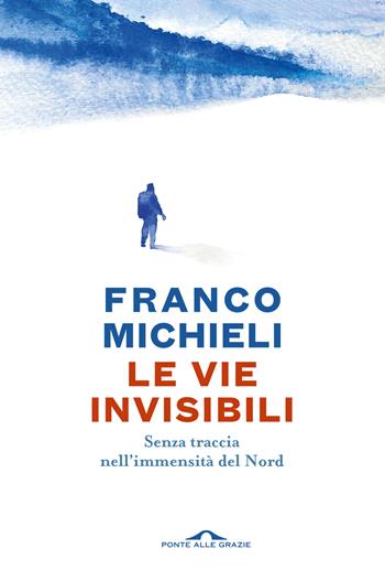 Le vie invisibili. Senza traccia nell'immensità del Nord - Franco Michieli - Libro Ponte alle Grazie 2024, Passi | libraccio.click