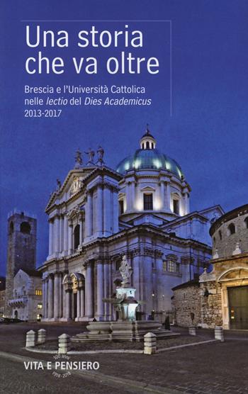 Una storia che va oltre. Brescia e l'Università Cattolica nelle lectio del Dies Academicus 2013-2017  - Libro Vita e Pensiero 2018, Università Cattolica. Repertori e pubblicazioni istituzionali | libraccio.click