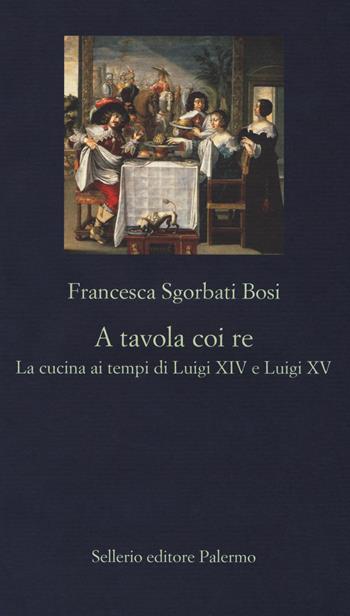 A tavola coi re. La cucina ai tempi di Luigi XIV e Luigi XV - Francesca Sgorbati Bosi - Libro Sellerio Editore Palermo 2017, La nuova diagonale | libraccio.click