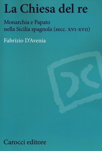 La Chiesa del re. Monarchia e papato nella Sicilia spagnola (secc. XVI-XVII) - Fabrizio D'Avenia - Libro Carocci 2016, Studi storici Carocci | libraccio.click