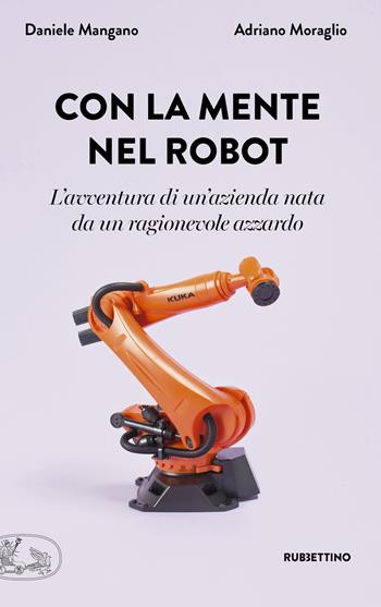 Con la mente nel robot. L'avventura di un'azienda nata da un ragionevole azzardo - Adriano Moraglio, Daniele Mangano - Libro Rubbettino 2019, La bellezza dell'impresa | libraccio.click