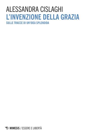 L'invenzione della grazia. Sulle tracce di un'idea splendida - Alessandra Cislaghi - Libro Mimesis 2018, Essere e libertà | libraccio.click