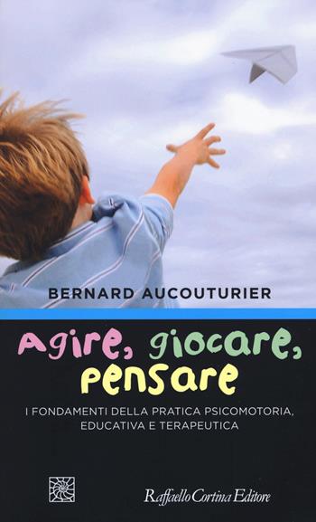 Agire, giocare, pensare. I fondamenti della pratica psicomotoria, educativa e terapeutica - Bernard Aucouturier - Libro Raffaello Cortina Editore 2018 | libraccio.click
