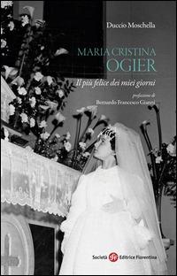 Maria Cristina Ogier. Il più felice dei miei giorni - Duccio Moschella - Libro Società Editrice Fiorentina 2014, Pietra di paragone | libraccio.click