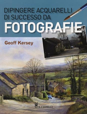 Dipingere acquarelli di successo da fotografie. Ediz. illustrata - Geoff Kersey - Libro Il Castello 2016, Disegno e tecniche pittoriche | libraccio.click