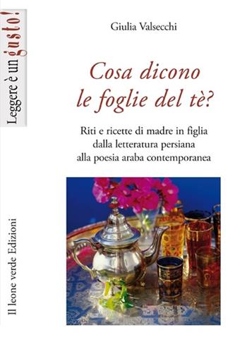 Cosa dicono le foglie del tè. Riti e ricette di madre in figlia dalla letteratura persiana alla poesia araba contemporanea - Giulia Valsecchi - Libro Il Leone Verde 2013, Leggere è un gusto | libraccio.click
