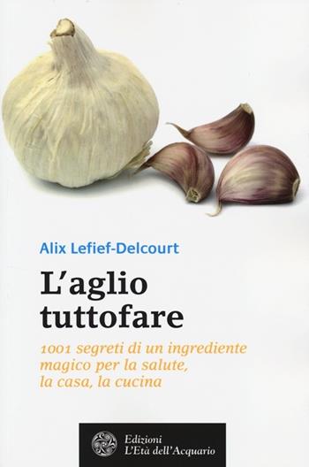 L'aglio tuttofare. 1001 segreti di un ingrediente magico per la salute, la casa, la cucina - Alix Lefief-Delcourt - Libro L'Età dell'Acquario 2014, Salute&benessere | libraccio.click