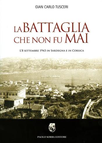 La battaglia che non fu mai. L'8 settembre 1943 in Sardegna e in Corsica - G. Carlo Tusceri - Libro Paolo Sorba Editore 2010 | libraccio.click