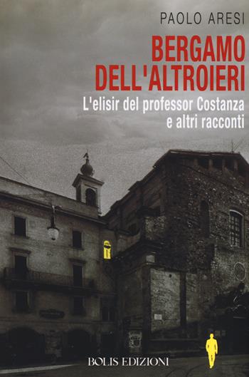 Bergamo dell'altroieri. L'elisir del professor Costanza e altri racconti - Paolo Aresi - Libro Bolis 2019, Letture bergamasche | libraccio.click