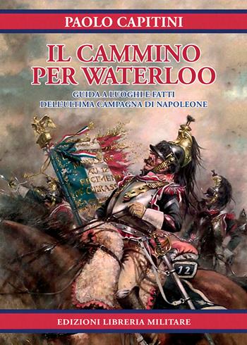 Il cammino per Waterloo. Guida a luoghi e fatti dell'ultima campagna di Napoleone - Paolo Capitini - Libro Libreria Militare Editrice 2018 | libraccio.click