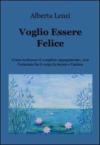 Voglio essere felice. Come realizzare il completo appagamento, cioe l'armonia fra il corpo, la mente e l'anima - Alberta Lenzi - Libro ilmiolibro self publishing 2012, La community di ilmiolibro.it | libraccio.click