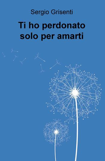 Ti ho perdonato solo per amarti - Sergio Grisenti - Libro ilmiolibro self publishing 2017, La community di ilmiolibro.it | libraccio.click