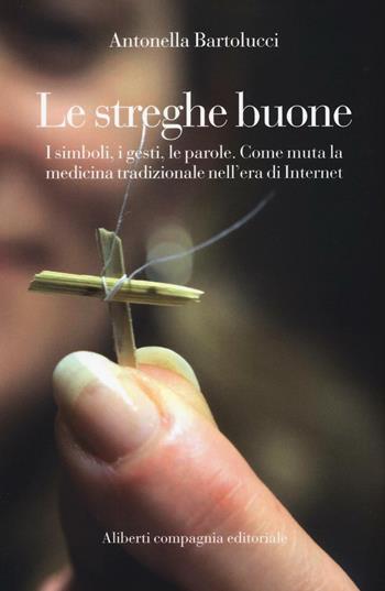 Le streghe buone. I simboli, i gesti, le parole. Come muta la medicina tradizionale nell'era di Internet - Antonella Bartolucci - Libro Compagnia Editoriale Aliberti 2016 | libraccio.click