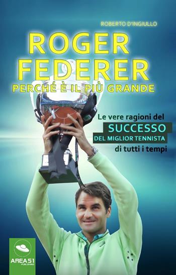 Roger Federer. Perché è il più grande. Le vere ragioni del successo del miglior tennista di tutti i tempi - Roberto D'Ingiullo - Libro Area 51 Publishing 2017 | libraccio.click