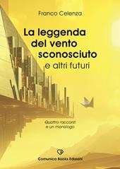 La leggenda del vento sconosciuto e altri futuri. Quattro racconti e un monologo