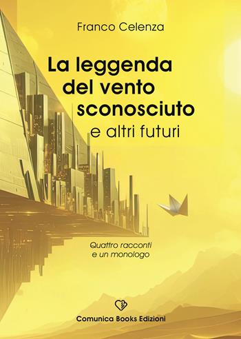 La leggenda del vento sconosciuto e altri futuri. Quattro racconti e un monologo - Franco Celenza - Libro Comunica Books Edizioni 2025 | libraccio.click