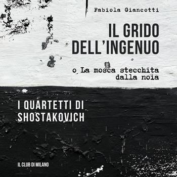 Il grido dell'ingenuo o La mosca stecchita dalla noia. I Quartetti di Shostakovich - Fabiola Giancotti - Libro Il Club di Milano 2025 | libraccio.click