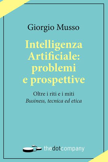 Intelligenza artificiale: problemi e prospettive. Oltre i riti e i miti «business, tecnica ed etica» - Giorgio Musso - Libro Thedotcompany 2019, Uomini. Scienze. Tecnologie | libraccio.click