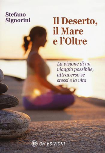 Il deserto, il mare e l'oltre. La visione di un viaggio possibile, attraverso se stessi e la vita - Stefano Signorini - Libro OM 2017 | libraccio.click