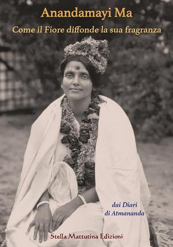 Anandamayi Ma. Come il fiore diffonde la sua fragranza - Atmananda - Libro Stella Mattutina Edizioni 2024, Luci dall'est | libraccio.click