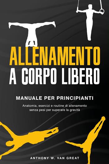 Allenamento a corpo libero. Manuale per principianti. Anatomia, esercizi e routine di allenamento senza pesi per superare la gravità - Anthony W. Van Great - Libro Youcanprint 2023 | libraccio.click