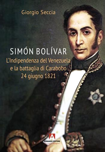 Simon Bolivar. L'indipendenza del Venezuela e la battaglia di Carabobo 24 giugno 1821 - Giorgio Seccia - Libro Armando Editore 2025, Scaffale aperto | libraccio.click