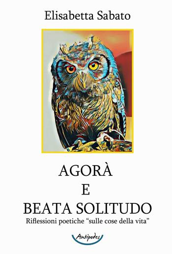Agorà e Beata Solitudo. Riflessioni poetiche sulle «cose della vita» - Elisabetta Sabato - Libro Antipodes 2021 | libraccio.click