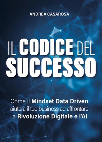 Il codice del successo. Come il Mindset Data Driven aiuterà il tuo business ad affrontare la rivoluzione digitale e l'AI - Andrea Casarosa - Libro Editoria Diretta 2025 | libraccio.click
